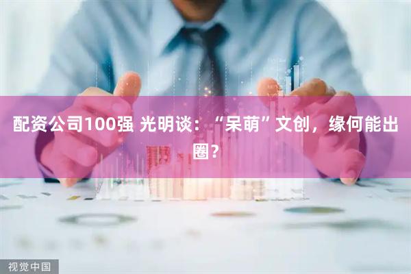 配资公司100强 光明谈：“呆萌”文创，缘何能出圈？