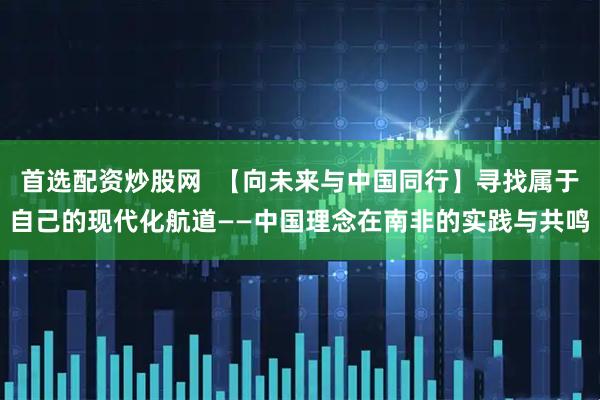 首选配资炒股网  【向未来与中国同行】寻找属于自己的现代化航道——中国理念在南非的实践与共鸣