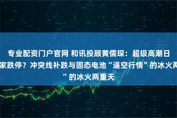 专业配资门户官网 和讯投顾黄儒琛：超级高潮日现18家跌停？冲突线补跌与固态电池“逼空行情”的冰火两重天