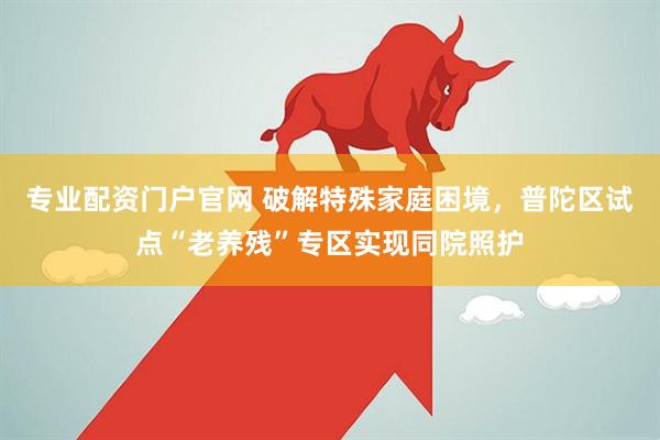 专业配资门户官网 破解特殊家庭困境，普陀区试点“老养残”专区实现同院照护