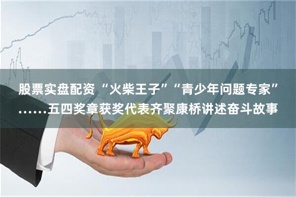 股票实盘配资 “火柴王子”“青少年问题专家”……五四奖章获奖代表齐聚康桥讲述奋斗故事