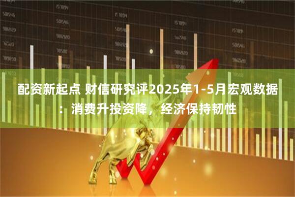 配资新起点 财信研究评2025年1-5月宏观数据：消费升投资降，经济保持韧性