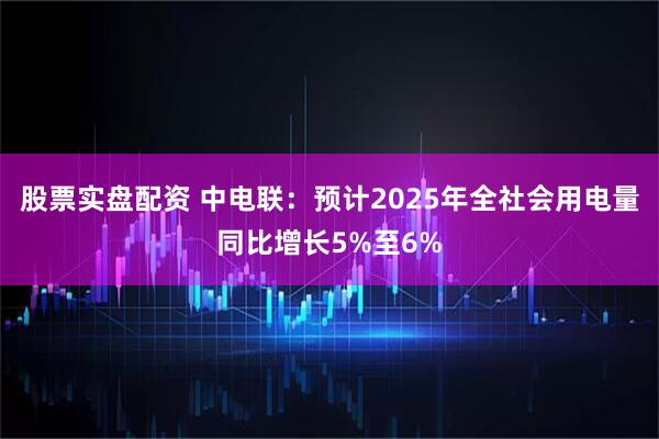 股票实盘配资 中电联：预计2025年全社会用电量同比增长5%至6%
