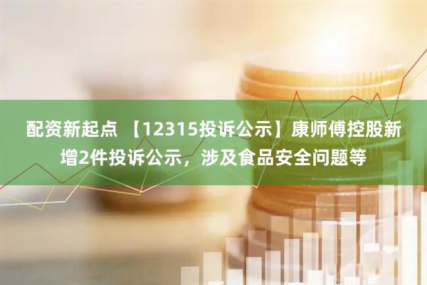 配资新起点 【12315投诉公示】康师傅控股新增2件投诉公示，涉及食品安全问题等