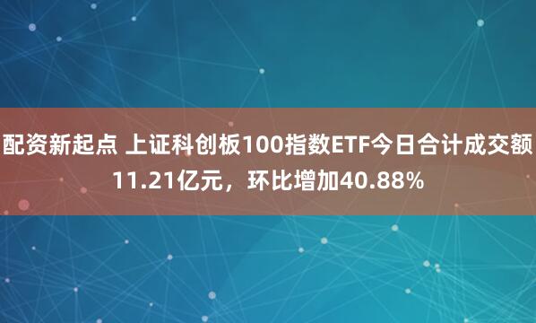 配资新起点 上证科创板100指数ETF今日合计成交额11.21亿元，环比增加40.88%