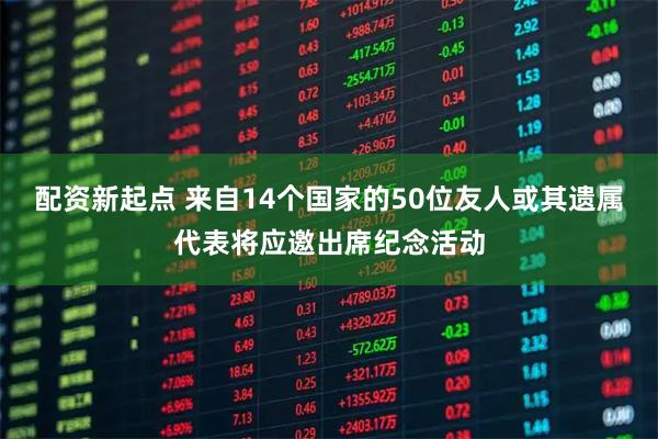 配资新起点 来自14个国家的50位友人或其遗属代表将应邀出席纪念活动