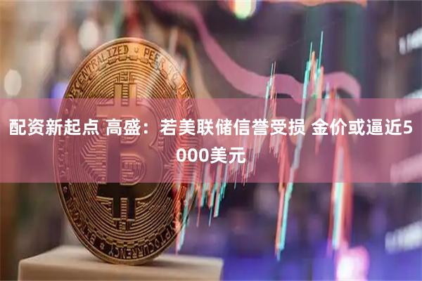 配资新起点 高盛：若美联储信誉受损 金价或逼近5000美元