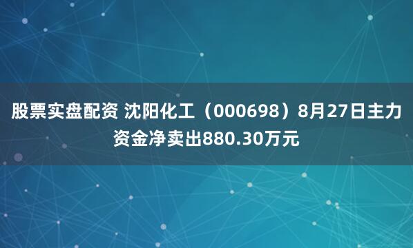 股票实盘配资 沈阳化工（000698）8月27日主力资金净卖出880.30万元