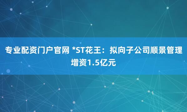 专业配资门户官网 *ST花王：拟向子公司顺景管理增资1.5亿元