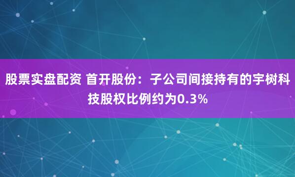 股票实盘配资 首开股份：子公司间接持有的宇树科技股权比例约为0.3%
