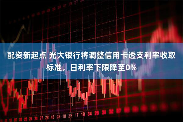 配资新起点 光大银行将调整信用卡透支利率收取标准，日利率下限降至0%