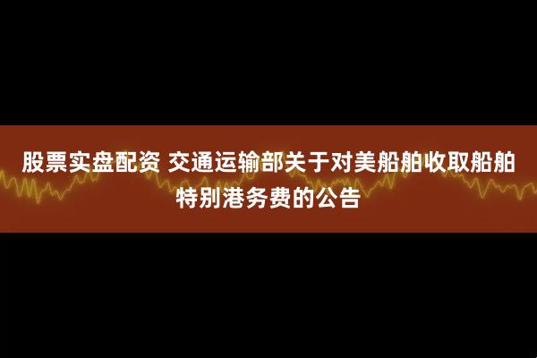 股票实盘配资 交通运输部关于对美船舶收取船舶特别港务费的公告