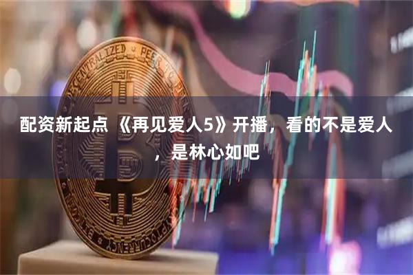 配资新起点 《再见爱人5》开播，看的不是爱人，是林心如吧