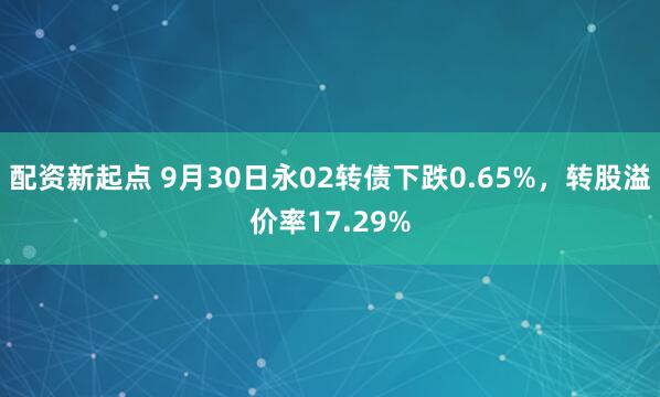 配资新起点 9月30日永02转债下跌0.65%，转股溢价率17.29%