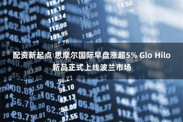 配资新起点 思摩尔国际早盘涨超5% Glo Hilo新品正式上线波兰市场