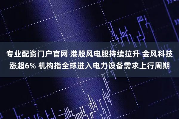 专业配资门户官网 港股风电股持续拉升 金风科技涨超6% 机构指全球进入电力设备需求上行周期