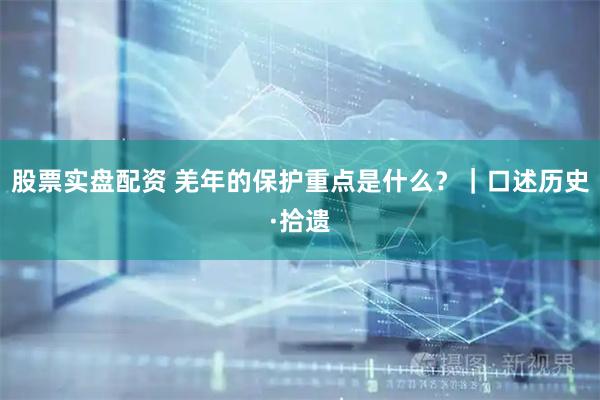 股票实盘配资 羌年的保护重点是什么？｜口述历史·拾遗
