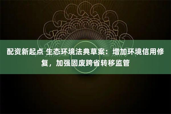配资新起点 生态环境法典草案：增加环境信用修复，加强固废跨省转移监管